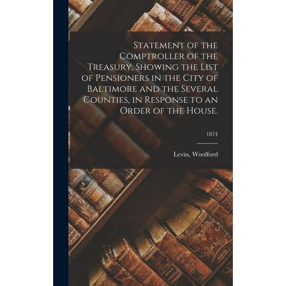 Statement of the Comptroller of the Treasury, Showing the List of Pensioners in the City of Baltimore and the Several Counties, in Response to an Order of the House.; 1874 (Hardcover)