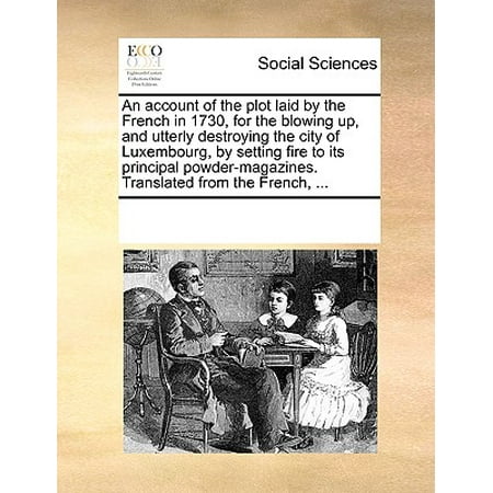 An Account of the Plot Laid by the French in 1730, for the Blowing Up, and Utterly Destroying the City of Luxembourg, by Setting Fire to Its Principal Powder-Magazines. Translated from the French,