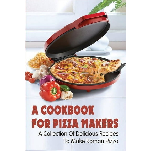 A Cookbook For Pizza Makers: A Collection Of Delicious Recipes To Make Roman Pizza: The Art Of Making Pizza At Home