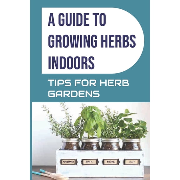 A Guide to Growing Herbs Indoors: Tips For Herb Gardens: How To Grow Herbs (Paperback) by Ellis McCullors