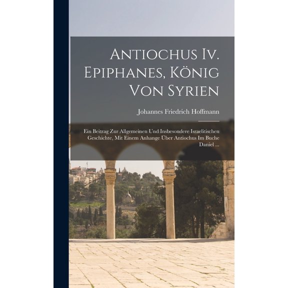 Antiochus Iv. Epiphanes, König Von Syrien: Ein Beitrag Zur Allgemeinen Und Insbesondere Israelitischen Geschichte, Mit Einem Anhange Über Antiochus Im Buche Daniel ... (Hardcover)