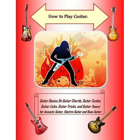 How to Play Guitar: Guitar Basics On Guitar Chords, Guitar Scales, Guitar Licks, Guitar Tricks, and Guitar Theory for Acoustic Guitar, Electric Guitar and Bass Guitar -
