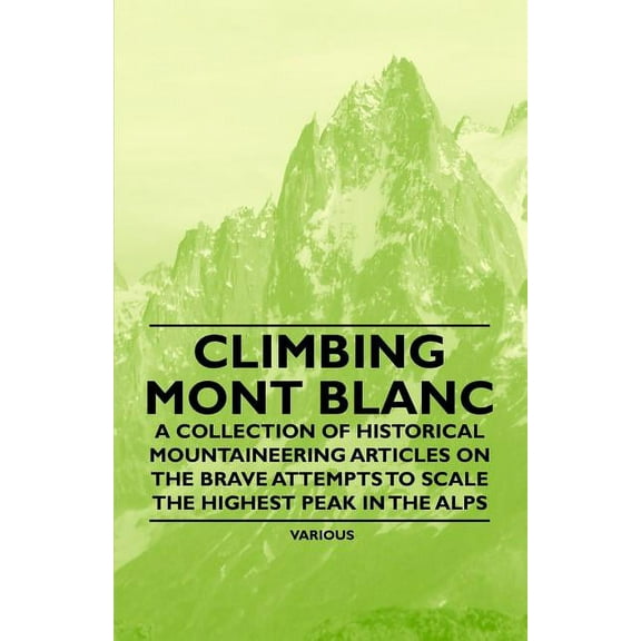Climbing Mont Blanc - A Collection of Historical Mountaineering Articles on the Brave Attempts to Scale the Highest Peak