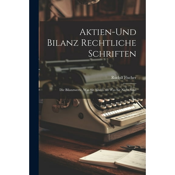 Aktien-Und Bilanz Rechtliche Schriften: Die Bilanzwerte, Was Sie Sind Und Was Sie Nicht Sind (Paperback)