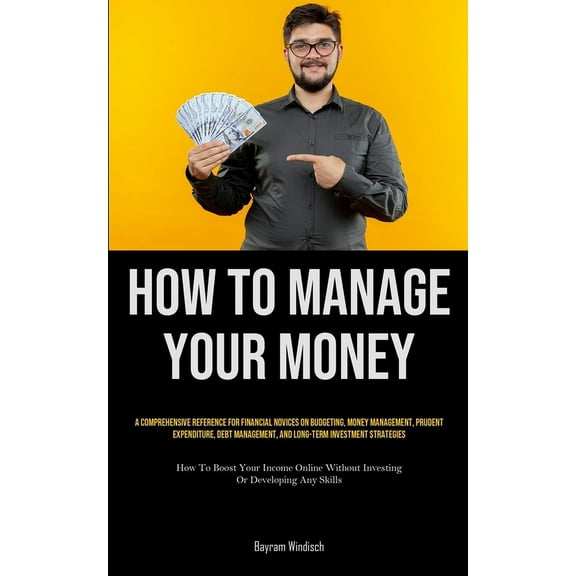 How To Manage Your Money: A Comprehensive Reference For Financial Novices On Budgeting, Money Management, Prudent Expend, (Paperback)