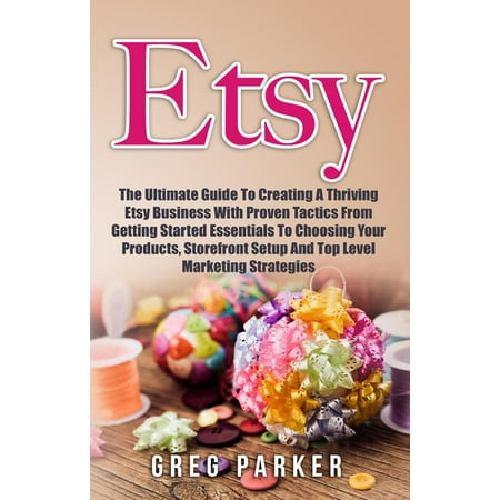Etsy: The Ultimate Guide To Creating A Thriving Etsy Business With Proven Tactics From Getting Started Essentials To Choosing Your Products, Storefront Setup And Top Level Marketing Strategies - (Best Etsy Businesses To Start)
