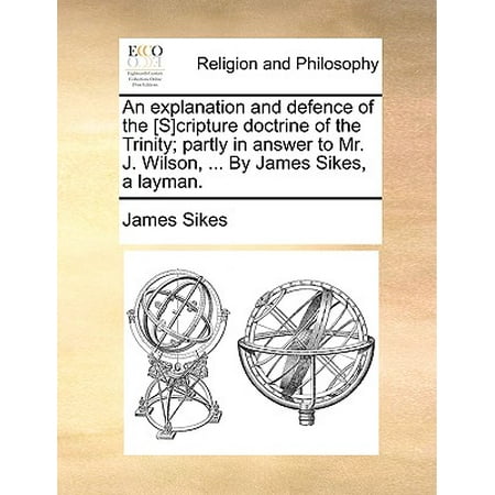 An Explanation and Defence of the [s]cripture Doctrine of the Trinity; Partly in Answer to Mr. J. Wilson, ... by James Sikes, a (Best Explanation Of The Trinity)