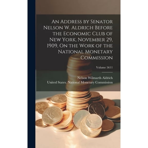 An Address by Senator Nelson W. Aldrich Before the Economic Club of New York, November 29, 1909, On the Work of the National Monetary Commission; Volume 5611 (Hardcover)