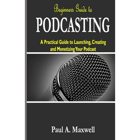 Beginners Guide to PODCASTING: A Practical Guide to Launching, Creating and Monetizing Your Podcast (Paperback)