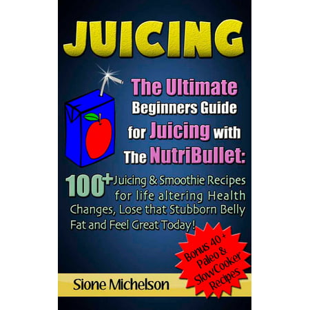 Juicing: The Ultimate Beginners Guide for Juicing with the NutriBullet: 100 + Juicing and Smoothie Recipes for Life altering Health Changes, Lose that Stubborn Belly Fat and Feel Great Today -