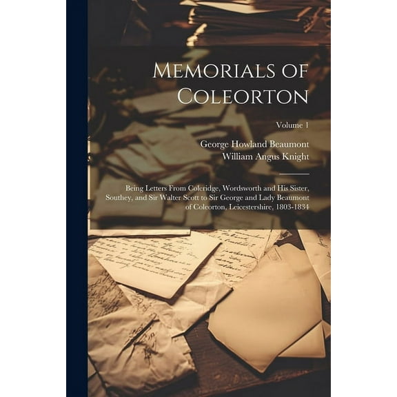 Memorials of Coleorton: Being Letters From Coleridge, Wordsworth and His Sister, Southey, and Sir Walter Scott to Sir George and Lady Beaumont of Coleorton, Leicestershire, 1803-1834; Volume 1 (Paperb
