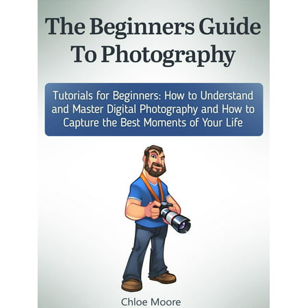 The Beginners Guide To Photography: Tutorials for Beginners: How to Understand and Master Digital Photography and How to Capture the Best Moments of Your Life -