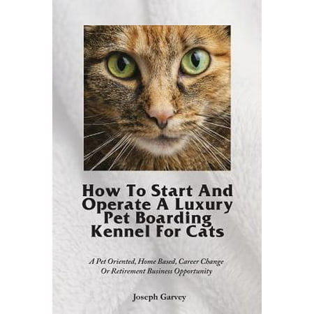 How to Start and Operate a Luxury Pet Boarding Kennel for Cats : A Pet Oriented, Home Based, Career Change or Retirement Business