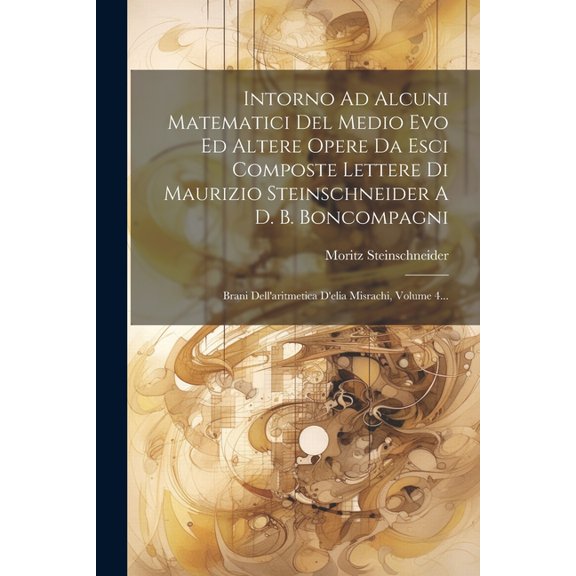 Intorno Ad Alcuni Matematici Del Medio Evo Ed Altere Opere Da Esci Composte Lettere Di Maurizio Steinschneider A D. B. Boncompagni: Brani Dell'aritmetica D'elia Misrachi, Volume 4... (Paperback)