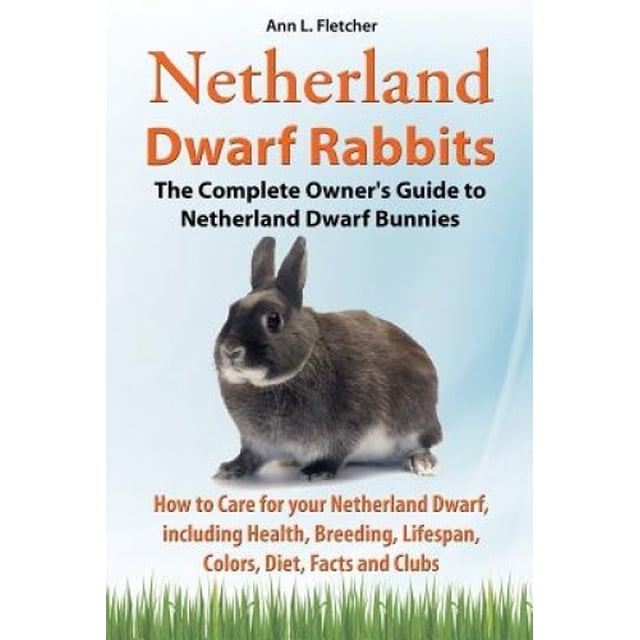 Netherland Dwarf Rabbits, The Complete Owner's Guide to Netherland Dwarf Bunnies, How to Care for your Netherland Dwarf, including Health, Breeding, Lifespan, Colors, Diet, Facts and Clubs