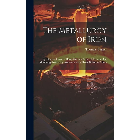 The Metallurgy of Iron : By Thomas Turner... Being One of a Series of Treatises On Metallurgy Written by Associates of the Royal School of Mines (Hardcover)