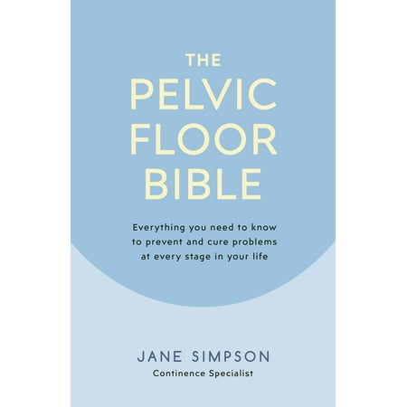 The Pelvic Floor Bible : Everything You Need to Know to Prevent and Cure Problems at Every Stage in Your