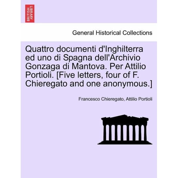 Quattro Documenti D'Inghilterra Ed Uno Di Spagna Dell'archivio Gonzaga Di Mantova. Per Attilio Portioli. [Five Letters, Four of F. Chieregato and One Anonymous.] (Paperback)