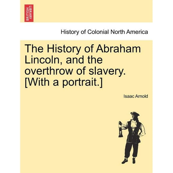The History of Abraham Lincoln, and the overthrow of slavery. [With a portrait.] (Paperback)