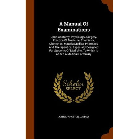 A Manual of Examinations : Upon Anatomy, Physiology, Surgery, Practice of Medicine, Chemistry, Obstetrics, Materia Medica, Pharmacy and Therapeutics, Especially Designed for Students of Medicine, to Which Is Added a Medical