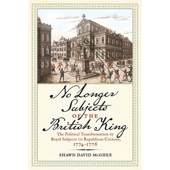 Journal of the American Revolution Books No Longer Subjects of the British King: The Political Transformation of Royal Subjects to Republican Citizens, 1774-1776, (Hardcover)