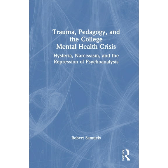 Trauma, Pedagogy, and the College Mental Health Crisis: Hysteria, Narcissism, and the Repression of Psychoanalysis, (Hardcover)