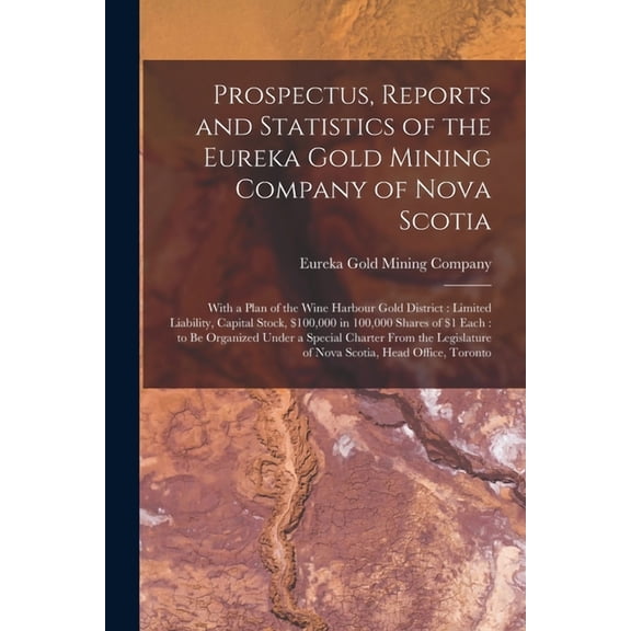 Prospectus, Reports and Statistics of the Eureka Gold Mining Company of Nova Scotia [microform]: With a Plan of the Wine Harbour Gold District: Limited Liability, Capital Stock, $100,000 in 100,000 Sh