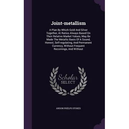 Joint-Metallism : A Plan by Which Gold and Silver Together, at Ratios Always Based on Their Relative Market Values, May Be Made the Metallic Basis of a Sound, Honest, Self-Regulating, and Permanent Currency, Without Frequent Recoinings, and