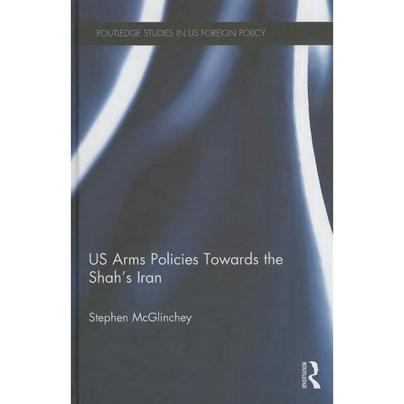 Routledge Studies in Us Foreign Policy US Arms Policies Towards the Shah's Iran, (Hardcover)