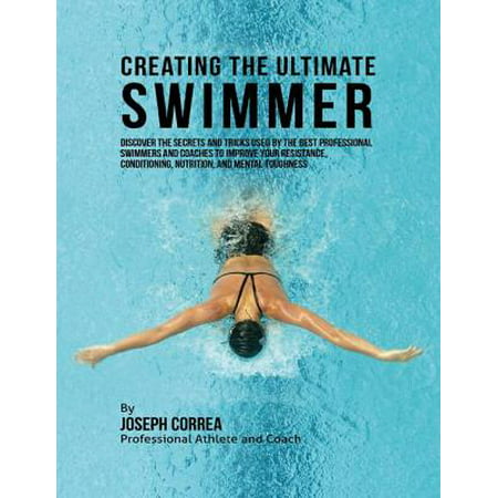 Creating the Ultimate Swimmer: Discover the Secrets and Tricks Used By the Best Professional Swimmers and Coaches to Improve Your Resistance, Conditioning, Nutrition, and Mental Toughness -