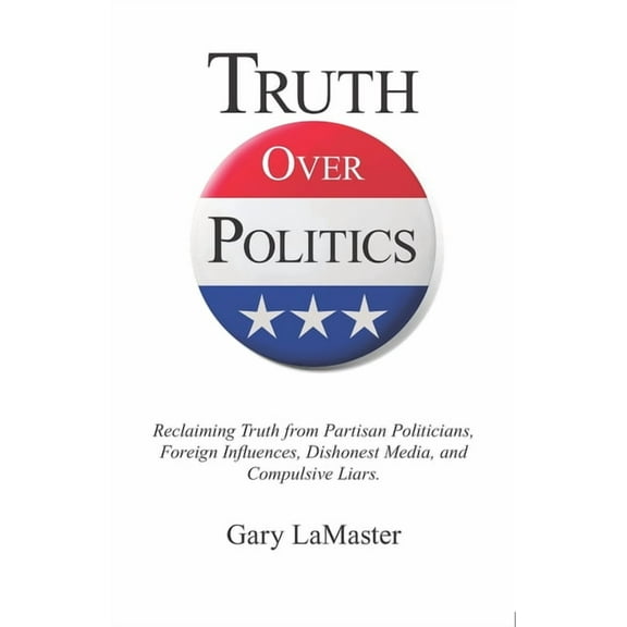 Truth Over Politics: Reclaiming Truth from Partisan Politicians, Foreign Influences, Dishonest Media, and Compulsive Liars. (Paperback)