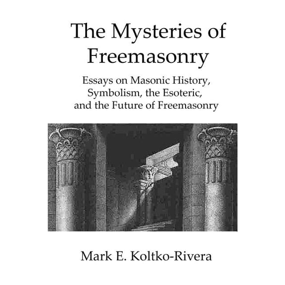 The Mysteries of Freemasonry: Essays on Masonic History, Symbolism, the Esoteric, and the Future of (Paperback) by Mark E Koltko-Rivera