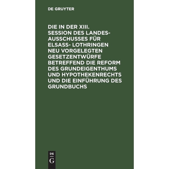 Die in Der XIII. Session Des Landesausschusses Für Elsaß- Lothringen Neu Vorgelegten Gesetzentwürfe Betreffend Die Reform Des Grundeigenthums Und Hypothekenrechts Und Die Einführung Des Grundbuchs (Ha