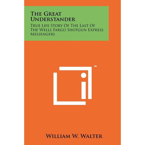 The Great Understander: True Life Story of the Last of the Wells Fargo Shotgun Express Messengers