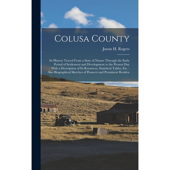 Colusa County: Its History Traced From a State of Nature Through the Early Period of Settlement and Development to the Present Day With a Description of Its Resources, Statistical Tables, Etc.: Also B