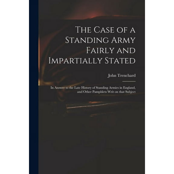 The Case of a Standing Army Fairly and Impartially Stated : in Answer to the Late History of Standing Armies in England, and Other Pamphlets Writ on That Subject (Paperback)