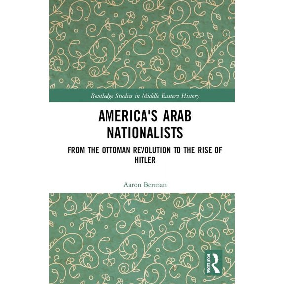 Routledge Studies in Middle Eastern Hist America's Arab Nationalists: From the Ottoman Revolution to the Rise of Hitler, (Hardcover)