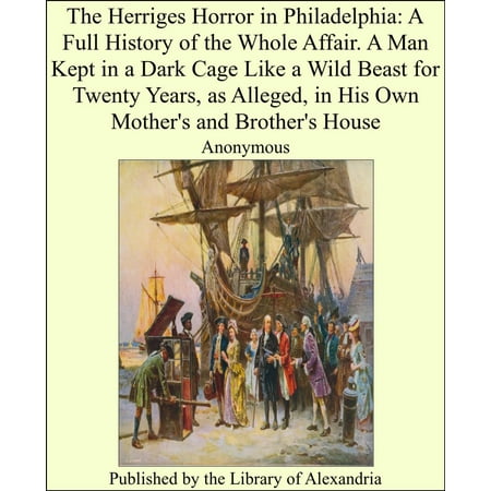 The Herriges Horror in Philadelphia: A Full History of the Whole Affair. A Man Kept in a Dark Cage Like a Wild Beast for Twenty Years, as Alleged, in His Own MOther's and brother's House -