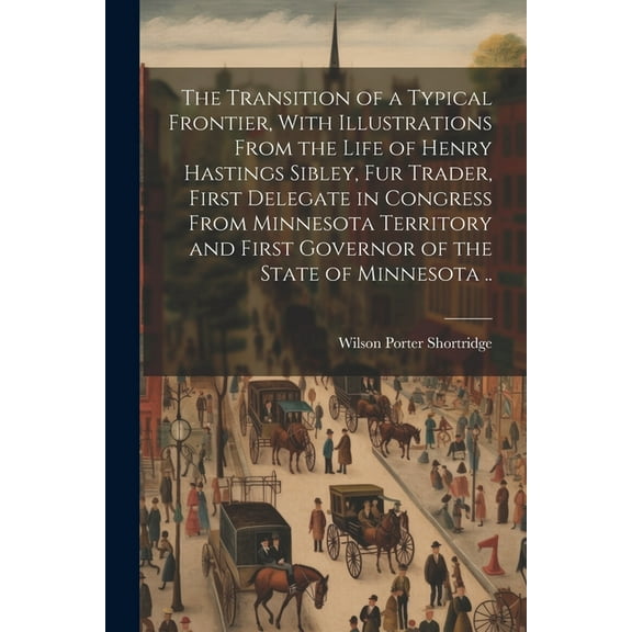 The Transition of a Typical Frontier, With Illustrations From the Life of Henry Hastings Sibley, fur Trader, First Delegate in Congress From Minnesota Territory and First Governor of the State of Minnesota .. (Paperback)