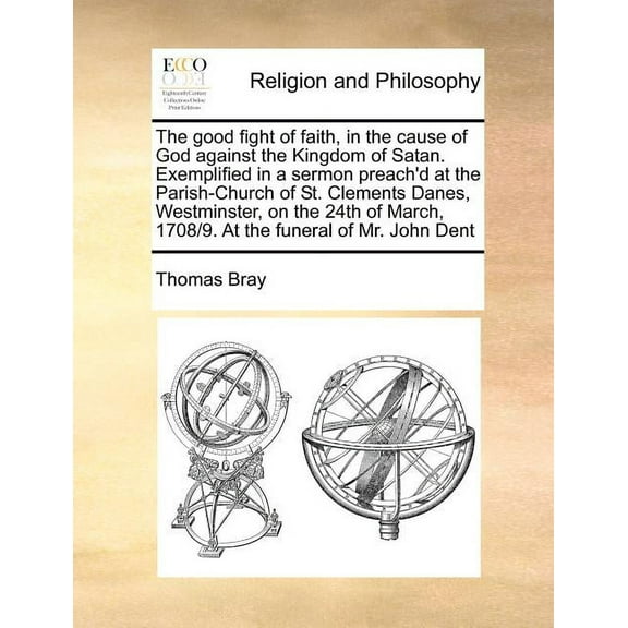The Good Fight of Faith, in the Cause of God Against the Kingdom of Satan. Exemplified in a Sermon Preach'd at the Parish-Church of St. Clements Danes, Westminster, on the 24th of March, 1708/9. At the Funeral of Mr. John Dent (Paperback)