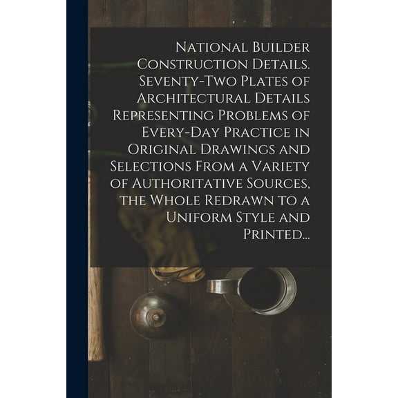 National Builder Construction Details. Seventy-two Plates of Architectural Details Representing Problems of Every-day Practice in Original Drawings and Selections From a Variety of Authoritative Sourc
