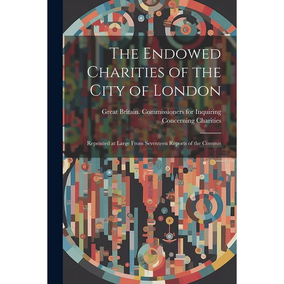 The Endowed Charities of the City of London : Reprinted at Large From Seventeen Reports of the Commis (Paperback)