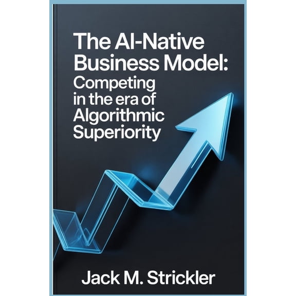 The AI-Native Business Model: Competing in the Era of Algorithmic Superiority, (Paperback)