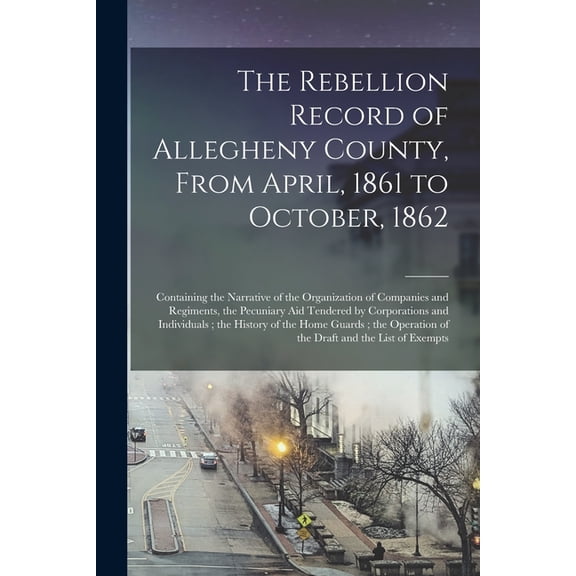 The Rebellion Record of Allegheny County, From April, 1861 to October, 1862 : Containing the Narrative of the Organization of Companies and Regiments, the Pecuniary Aid Tendered by Corporations and Individuals; the History of the Home Guards; The... (Paperback)