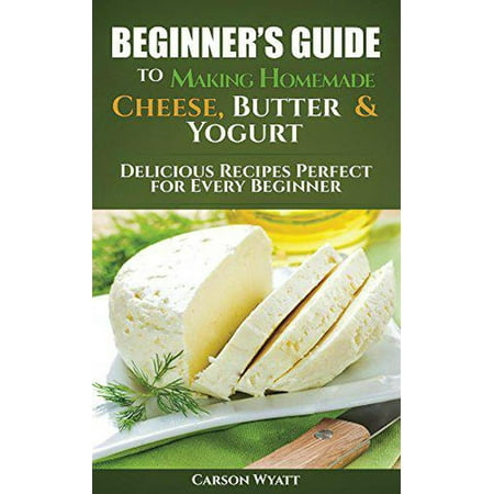 Beginners Guide to Making Homemade Cheese, Butter & Yogurt: Delicious Recipes Perfect for Every Beginner! -