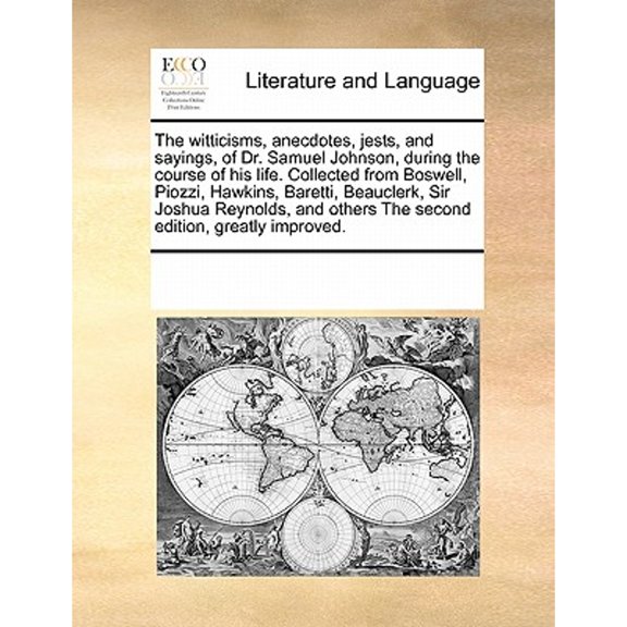 The Witticisms, Anecdotes, Jests, and Sayings, of Dr. Samuel Johnson, During the Course of His Life. Collected from Boswell, Piozzi, Hawkins, Baretti, Beauclerk, Sir Joshua Reynolds, and Others the Se