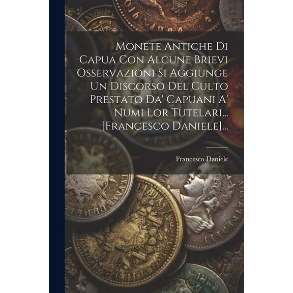 Monete Antiche Di Capua Con Alcune Brievi Osservazioni Si Aggiunge Un Discorso Del Culto Prestato Da' Capuani A' Numi Lor Tutelari... [francesco Daniele]... (Paperback)