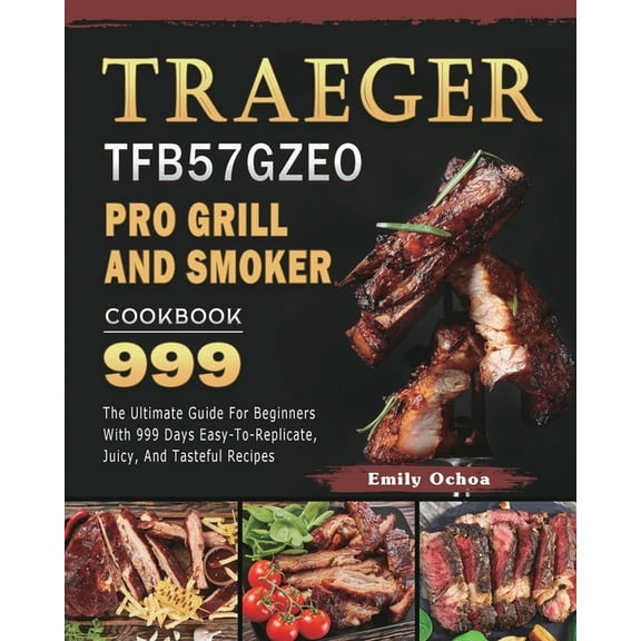 Traeger TFB57GZEO Pro Grill and Smoker Cookbook 999 : The Ultimate Guide For Beginners With 999 Days Easy-To-Replicate, Juicy, And Tasteful Recipes (Paperback)