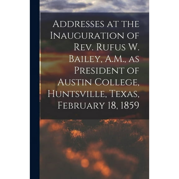 Addresses at the Inauguration of Rev. Rufus W. Bailey, A.M., as President of Austin College, Huntsville, Texas, February 18, 1859 (Paperback)