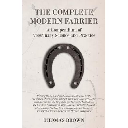 The Complete Modern Farrier - A Compendium of Veterinary Science and Practice - Showing the Best and Most Successful Methods for the Prevention of All Diseases to Which Farm Live-Stock Are Liable, and Showing Also the Best and Most Successful Methods for (Live Chat Best Practices)